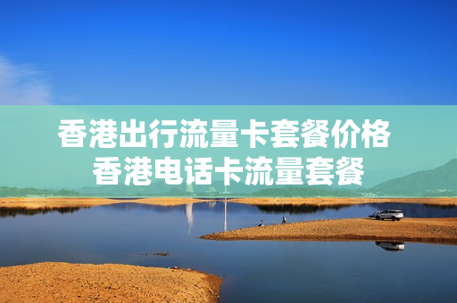 香港出行流量卡套餐价格 香港电话卡流量套餐