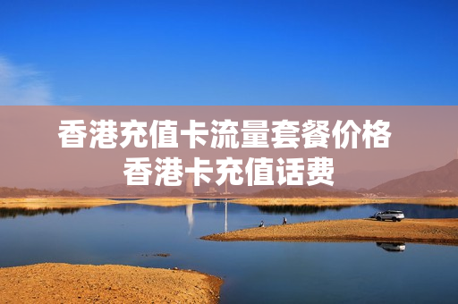 香港充值卡流量套餐价格 香港卡充值话费