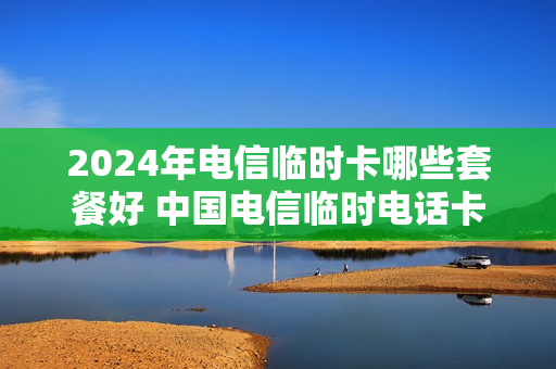 2024年电信临时卡哪些套餐好 中国电信临时电话卡