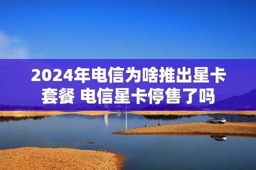 2024年电信为啥推出星卡套餐 电信星卡停售了吗