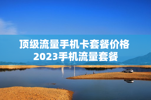 顶级流量手机卡套餐价格 2023手机流量套餐