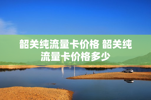 韶关纯流量卡价格 韶关纯流量卡价格多少