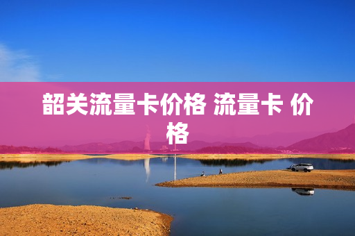 韶关流量卡价格 流量卡 价格