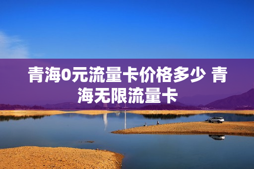 青海0元流量卡价格多少 青海无限流量卡