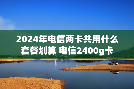 2024年电信两卡共用什么套餐划算 电信2400g卡