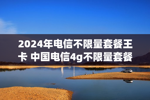 2024年电信不限量套餐王卡 中国电信4g不限量套餐