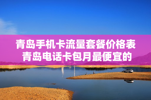 青岛手机卡流量套餐价格表 青岛电话卡包月最便宜的