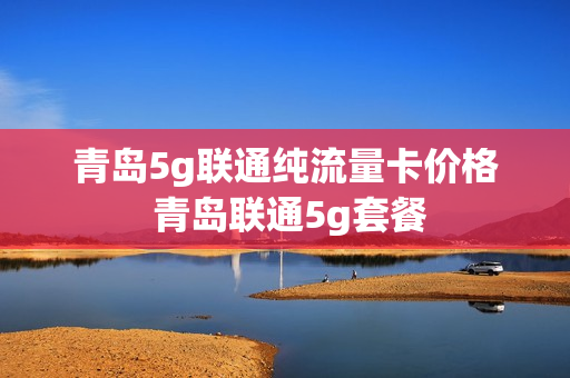 青岛5g联通纯流量卡价格 青岛联通5g套餐