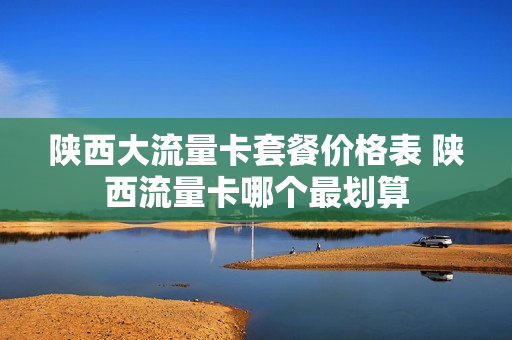 陕西大流量卡套餐价格表 陕西流量卡哪个最划算