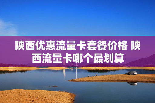 陕西优惠流量卡套餐价格 陕西流量卡哪个最划算