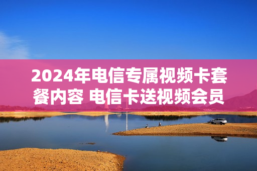 2024年电信专属视频卡套餐内容 电信卡送视频会员
