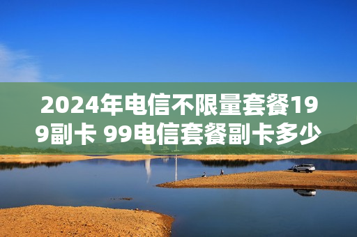 2024年电信不限量套餐199副卡 99电信套餐副卡多少钱