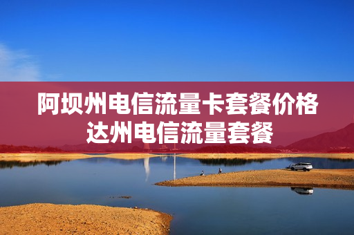 阿坝州电信流量卡套餐价格 达州电信流量套餐