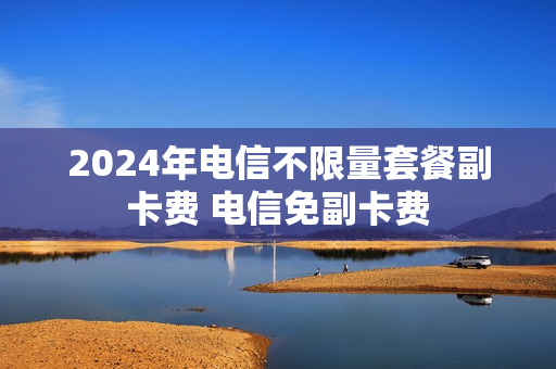 2024年电信不限量套餐副卡费 电信免副卡费