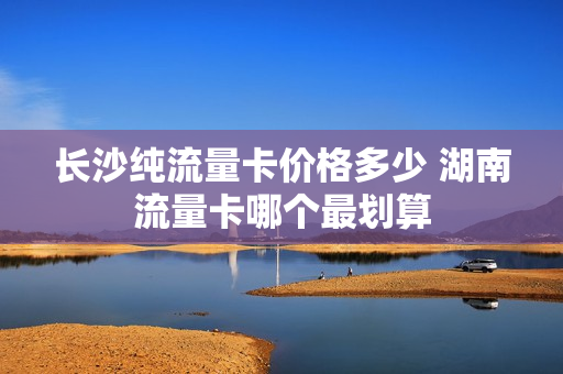 长沙纯流量卡价格多少 湖南流量卡哪个最划算