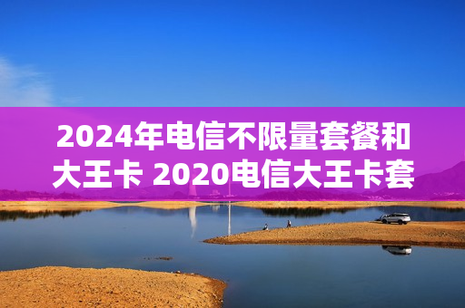 2024年电信不限量套餐和大王卡 2020电信大王卡套餐