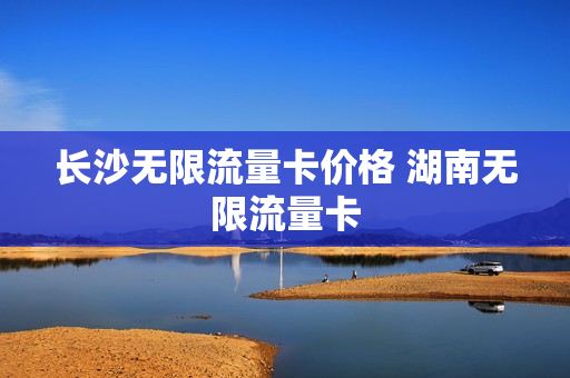 长沙无限流量卡价格 湖南无限流量卡