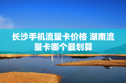长沙手机流量卡价格 湖南流量卡哪个最划算