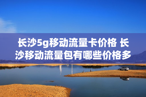 长沙5g移动流量卡价格 长沙移动流量包有哪些价格多少