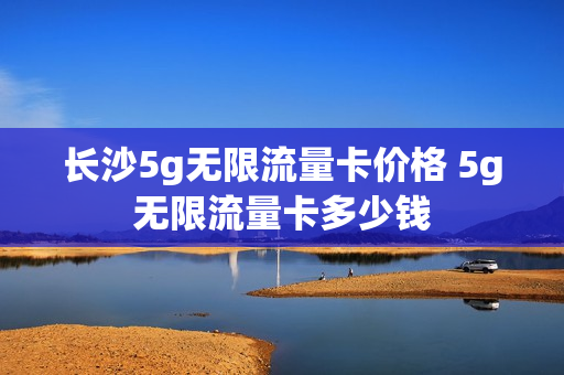 长沙5g无限流量卡价格 5g无限流量卡多少钱