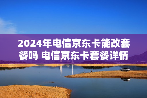 2024年电信京东卡能改套餐吗 电信京东卡套餐详情