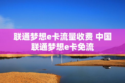 联通梦想e卡流量收费 中国联通梦想e卡免流