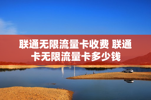 联通无限流量卡收费 联通卡无限流量卡多少钱