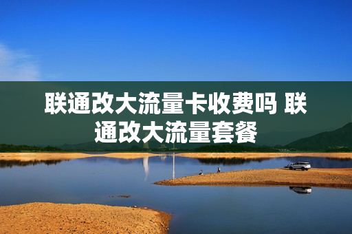 联通改大流量卡收费吗 联通改大流量套餐