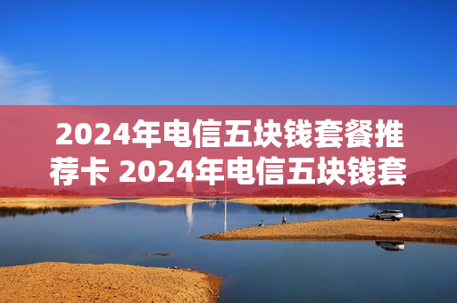 2024年电信五块钱套餐推荐卡 2024年电信五块钱套餐推荐卡是什么