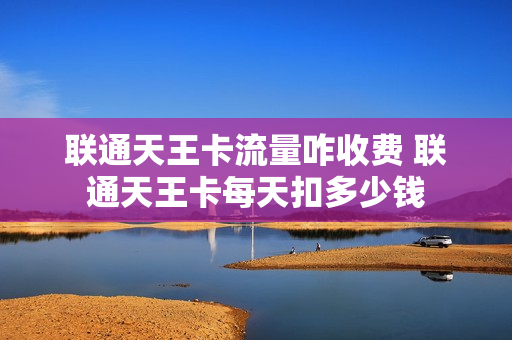 联通天王卡流量咋收费 联通天王卡每天扣多少钱