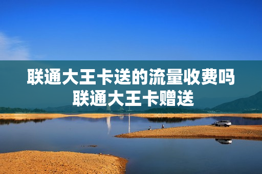 联通大王卡送的流量收费吗 联通大王卡赠送
