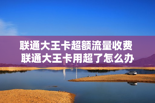 联通大王卡超额流量收费 联通大王卡用超了怎么办