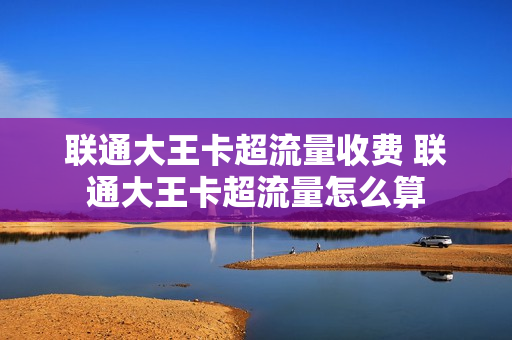 联通大王卡超流量收费 联通大王卡超流量怎么算