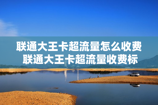 联通大王卡超流量怎么收费 联通大王卡超流量收费标准