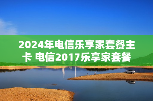 2024年电信乐享家套餐主卡 电信2017乐享家套餐