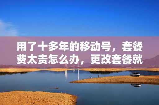 用了十多年的移动号，套餐费太贵怎么办，更改套餐就能解决？