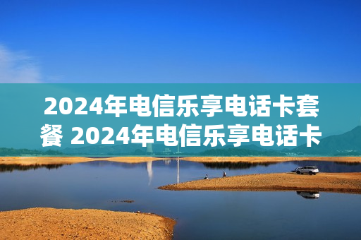 2024年电信乐享电话卡套餐 2024年电信乐享电话卡套餐有哪些
