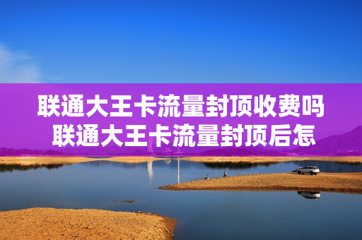 联通大王卡流量封顶收费吗 联通大王卡流量封顶后怎么收费