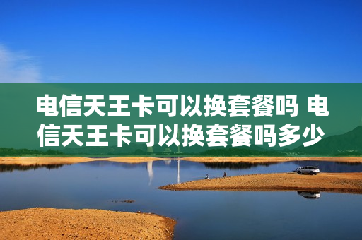 电信天王卡可以换套餐吗 电信天王卡可以换套餐吗多少钱