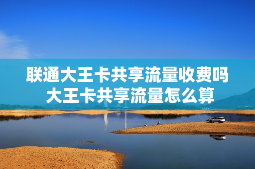 联通大王卡共享流量收费吗 大王卡共享流量怎么算