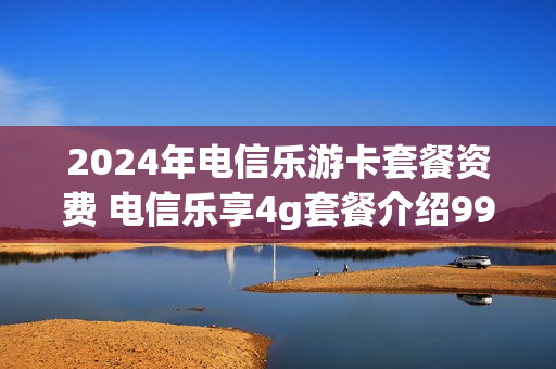 2024年电信乐游卡套餐资费 电信乐享4g套餐介绍99元