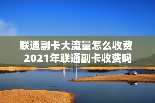 联通副卡大流量怎么收费 2021年联通副卡收费吗