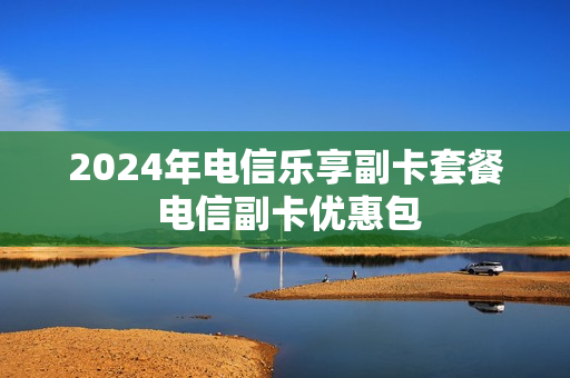 2024年电信乐享副卡套餐 电信副卡优惠包