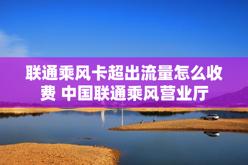 联通乘风卡超出流量怎么收费 中国联通乘风营业厅