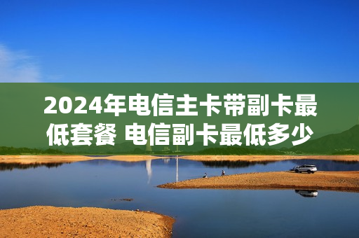 2024年电信主卡带副卡最低套餐 电信副卡最低多少钱套餐