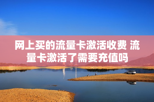 网上买的流量卡激活收费 流量卡激活了需要充值吗