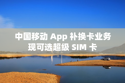 中国移动 App 补换卡业务现可选超级 SIM 卡