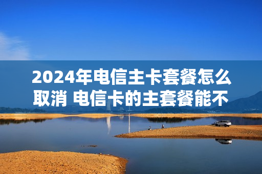 2024年电信主卡套餐怎么取消 电信卡的主套餐能不能取消