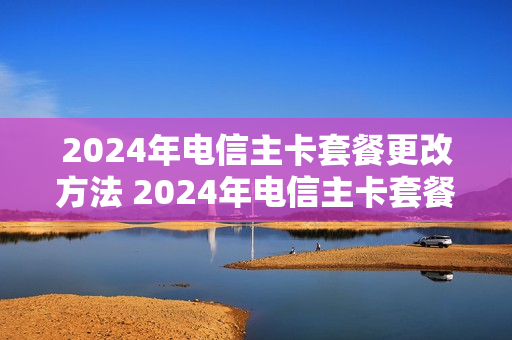 2024年电信主卡套餐更改方法 2024年电信主卡套餐更改方法有哪些