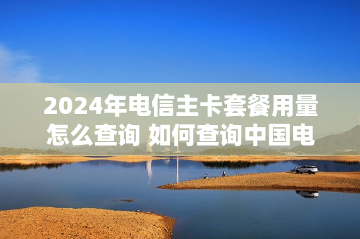 2024年电信主卡套餐用量怎么查询 如何查询中国电信卡套餐使用情况